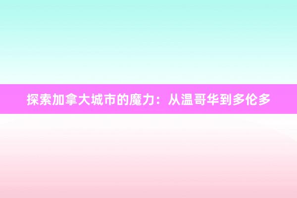 探索加拿大城市的魔力：从温哥华到多伦多